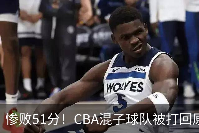 惨败51分！CBA混子球队被打回原形，他上场19分钟，0分0板0助+4犯规3失误
