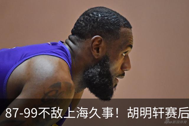 87-99不敌上海久事！胡明轩赛后坦言：别总指望末节翻盘