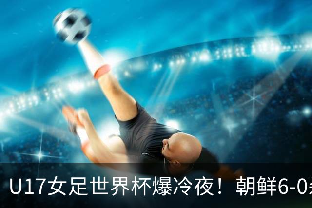 U17女足世界杯爆冷夜！朝鲜6-0杀疯了，德国出局，巴西点球险胜